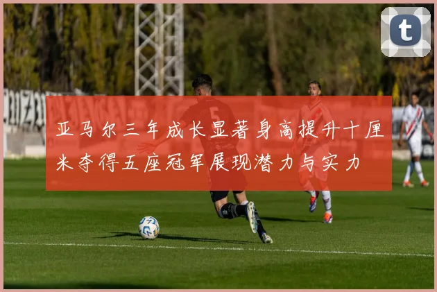 亚马尔三年成长显著身高提升十厘米夺得五座冠军展现潜力与实力