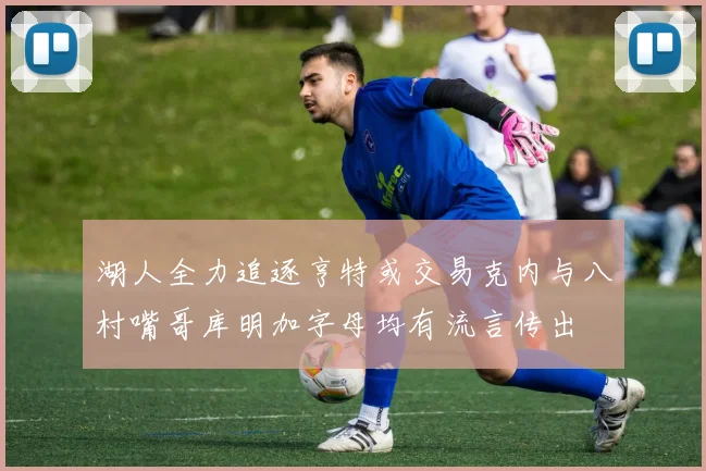 湖人全力追逐亨特或交易克内与八村嘴哥库明加字母均有流言传出