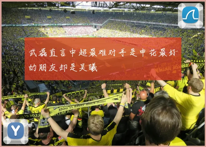 武磊直言中超最难对手是申花最好的朋友却是吴曦