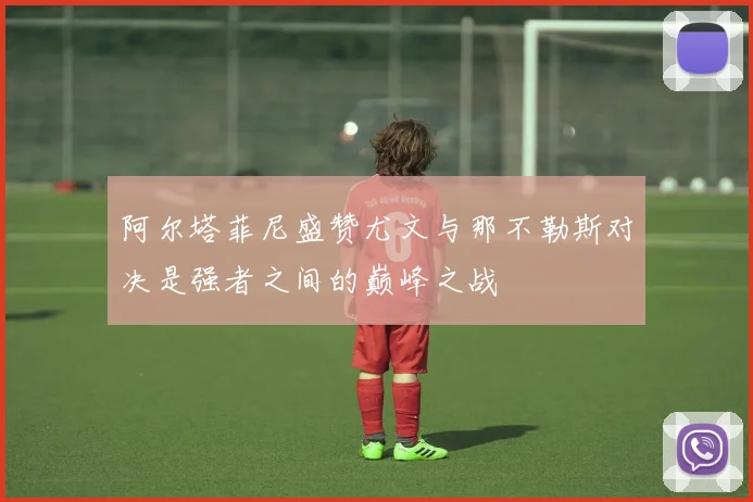 阿尔塔菲尼盛赞尤文与那不勒斯对决是强者之间的巅峰之战