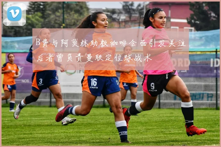 B费与阿莫林助教咖啡会面引发关注后者曾负责曼联定位球战术