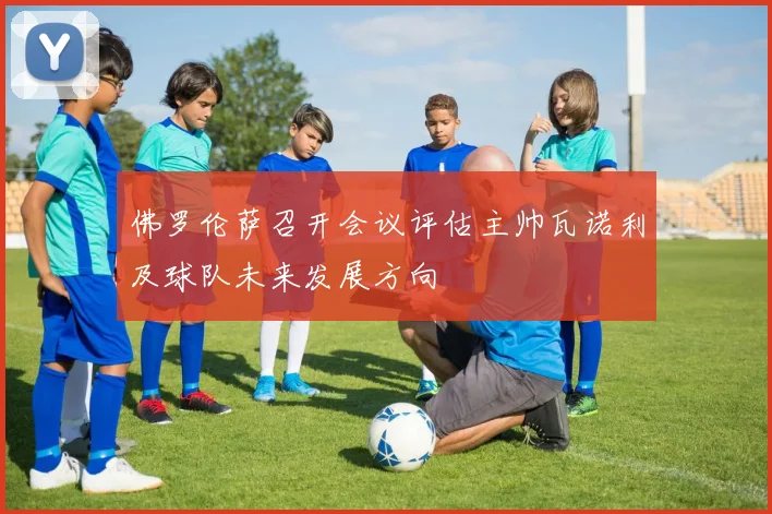 佛罗伦萨召开会议评估主帅瓦诺利及球队未来发展方向