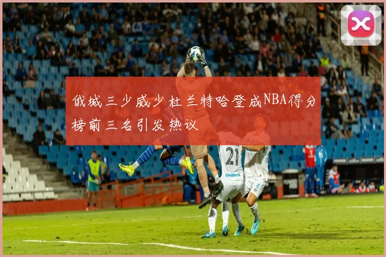 俄城三少威少杜兰特哈登成NBA得分榜前三名引发热议