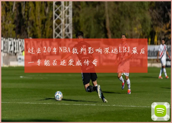 过去20年NBA裁判影响深远LBJ最后一季能否逆袭成传奇