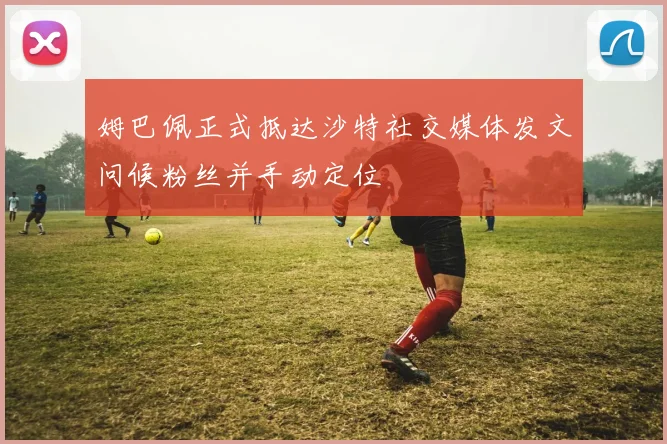 姆巴佩正式抵达沙特社交媒体发文问候粉丝并手动定位