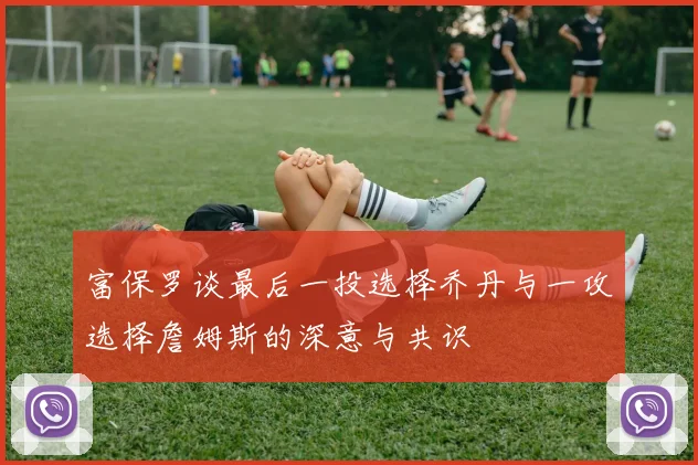 富保罗谈最后一投选择乔丹与一攻选择詹姆斯的深意与共识