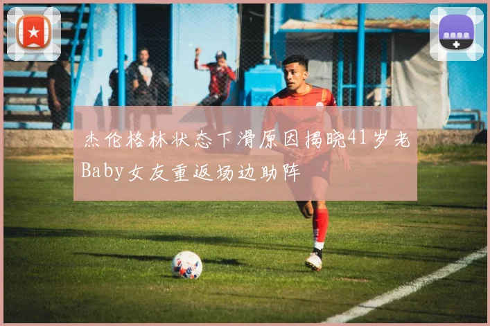杰伦格林状态下滑原因揭晓41岁老Baby女友重返场边助阵