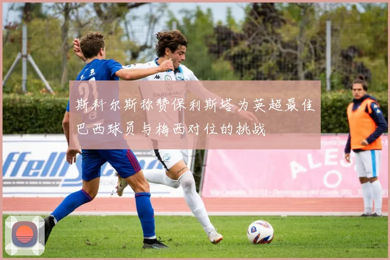 斯科尔斯称赞保利斯塔为英超最佳巴西球员与梅西对位的挑战