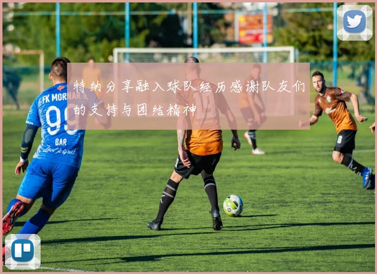 特纳分享融入球队经历感谢队友们的支持与团结精神