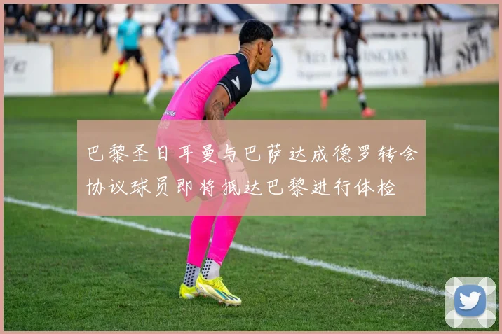 巴黎圣日耳曼与巴萨达成德罗转会协议球员即将抵达巴黎进行体检