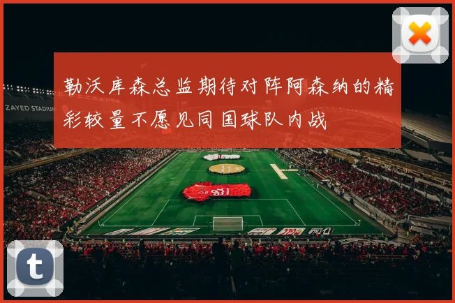 勒沃库森总监期待对阵阿森纳的精彩较量不愿见同国球队内战