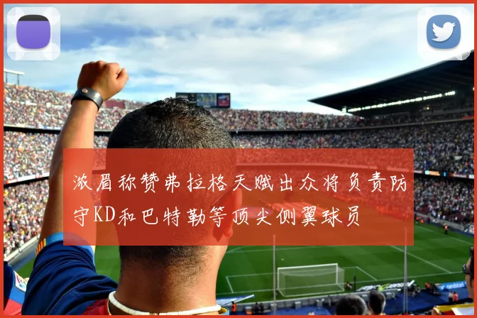 浓眉称赞弗拉格天赋出众将负责防守KD和巴特勒等顶尖侧翼球员