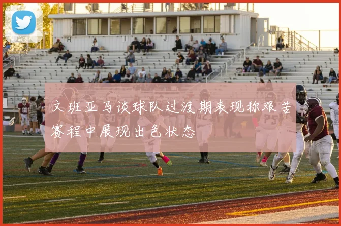 文班亚马谈球队过渡期表现称艰苦赛程中展现出色状态