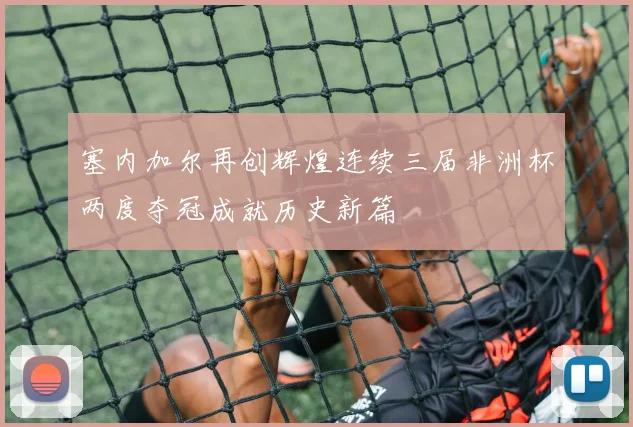 塞内加尔再创辉煌连续三届非洲杯两度夺冠成就历史新篇