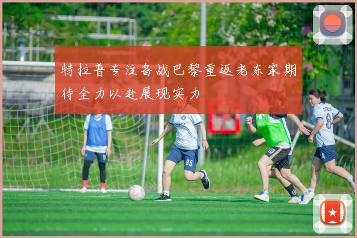 特拉普专注备战巴黎重返老东家期待全力以赴展现实力