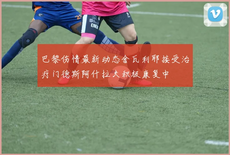 巴黎伤情最新动态舍瓦利耶接受治疗门德斯阿什拉夫积极康复中