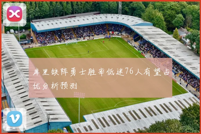 库里缺阵勇士胜率低迷76人有望占优分析预测