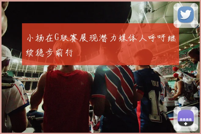 小杨在G联赛展现潜力媒体人呼吁继续稳步前行
