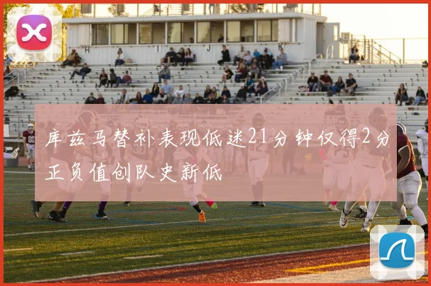 库兹马替补表现低迷21分钟仅得2分正负值创队史新低