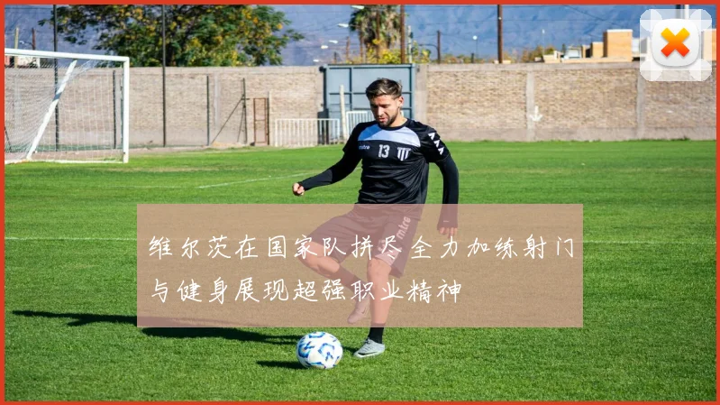 维尔茨在国家队拼尽全力加练射门与健身展现超强职业精神
