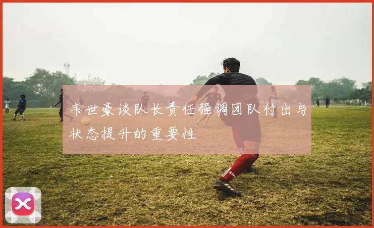 韦世豪谈队长责任强调团队付出与状态提升的重要性