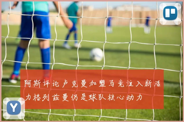 阿斯评论卢克曼加盟马竞注入新活力格列兹曼仍是球队核心动力