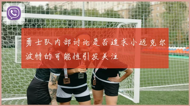 勇士队内部讨论是否追求小迈克尔波特的可能性引发关注
