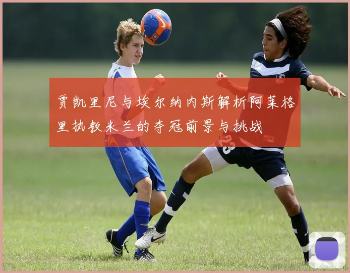 贾凯里尼与埃尔纳内斯解析阿莱格里执教米兰的夺冠前景与挑战