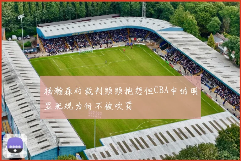 杨瀚森对裁判频频抱怨但CBA中的明显犯规为何不被吹罚