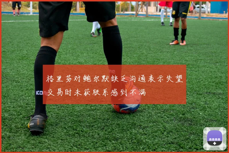 格里芬对鲍尔默缺乏沟通表示失望交易时未获联系感到不满