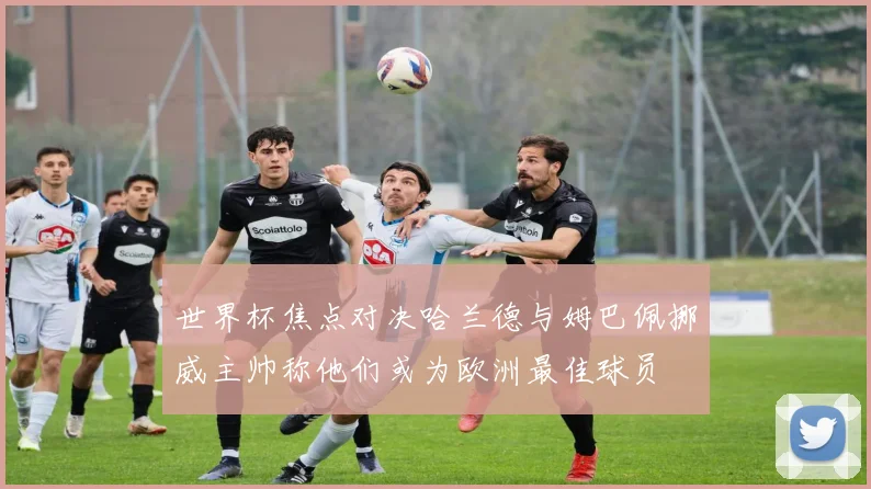 世界杯焦点对决哈兰德与姆巴佩挪威主帅称他们或为欧洲最佳球员