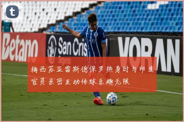 梅西苏亚雷斯德保罗热身时与印度官员亲密互动传球乐趣无限