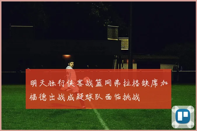 明天独行侠客战篮网弗拉格缺席加福德出战成疑球队面临挑战