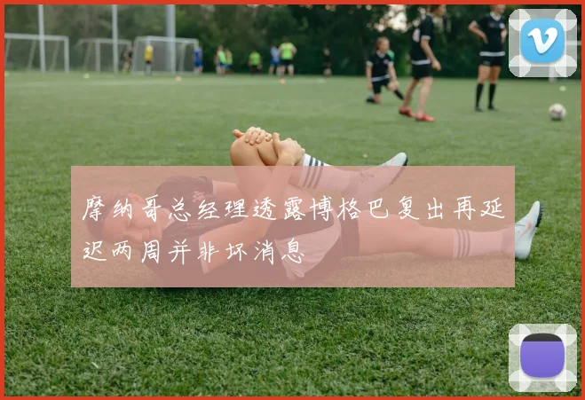 摩纳哥总经理透露博格巴复出再延迟两周并非坏消息