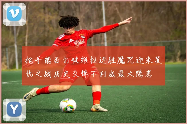 枪手能否打破维拉连胜魔咒迎来复仇之战历史交锋不利成最大隐患
