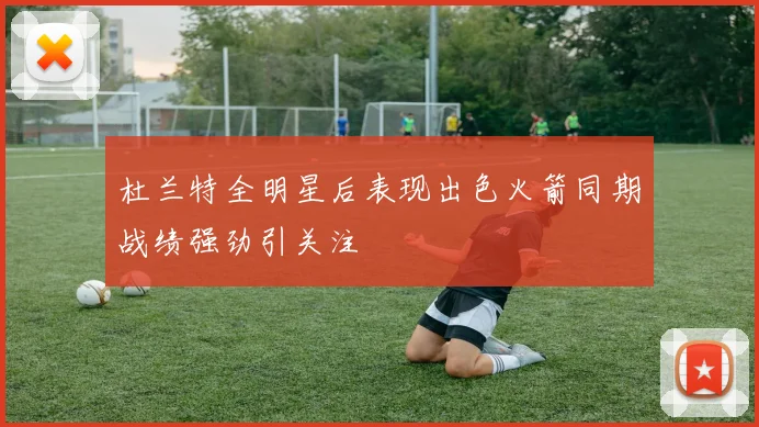 杜兰特全明星后表现出色火箭同期战绩强劲引关注