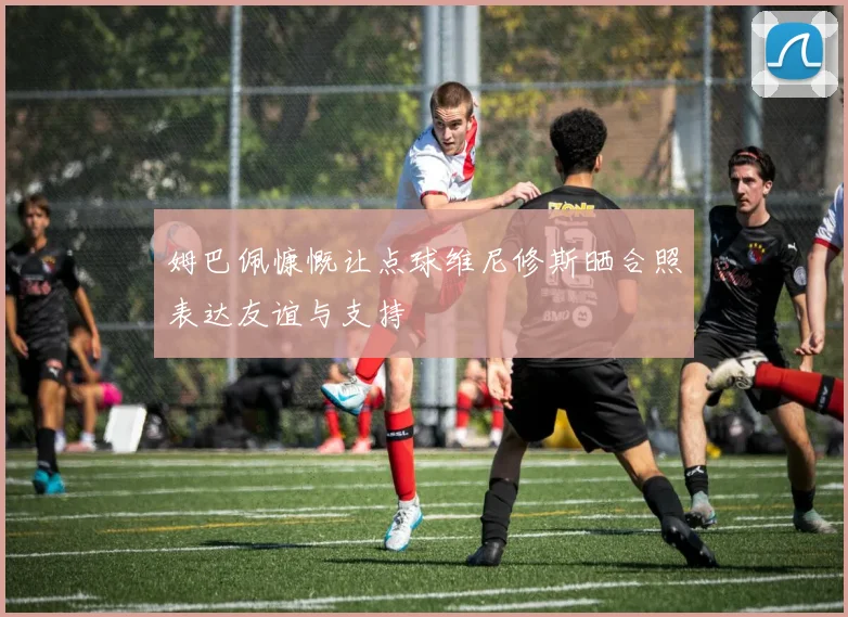 姆巴佩慷慨让点球维尼修斯晒合照表达友谊与支持