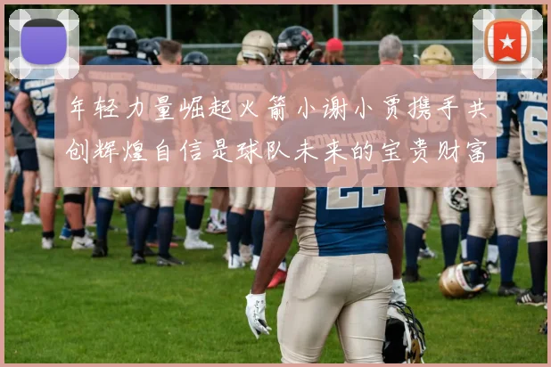 年轻力量崛起火箭小谢小贾携手共创辉煌自信是球队未来的宝贵财富