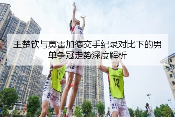 王楚钦与莫雷加德交手纪录对比下的男单争冠走势深度解析(bandao)